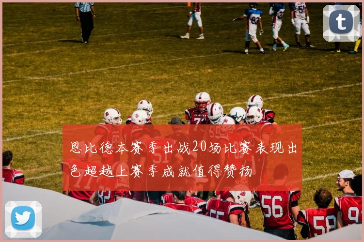 恩比德本赛季出战20场比赛表现出色超越上赛季成就值得赞扬