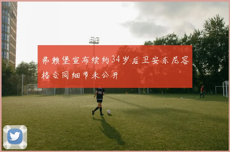 弗赖堡宣布续约34岁后卫安东尼容格合同细节未公开