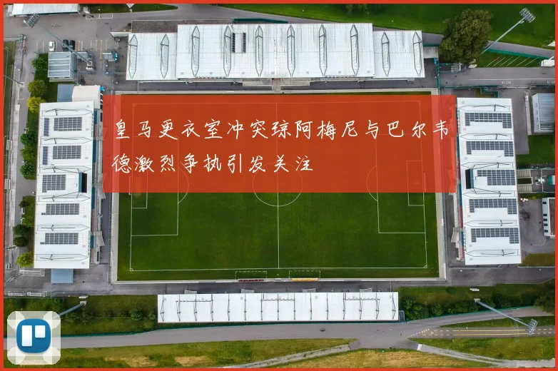 皇马更衣室冲突琼阿梅尼与巴尔韦德激烈争执引发关注