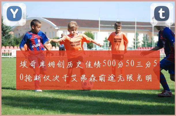 埃奇库姆创历史佳绩500分50三分50抢断仅次于艾弗森前途无限光明