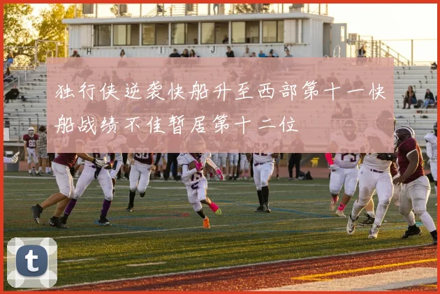 独行侠逆袭快船升至西部第十一快船战绩不佳暂居第十二位
