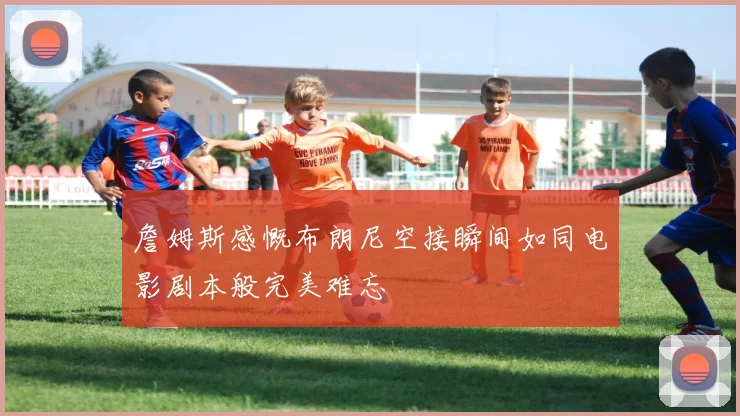 詹姆斯感慨布朗尼空接瞬间如同电影剧本般完美难忘