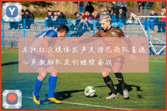 本托社交媒体发声支持巴西队落选心声激励队友们继续奋战
