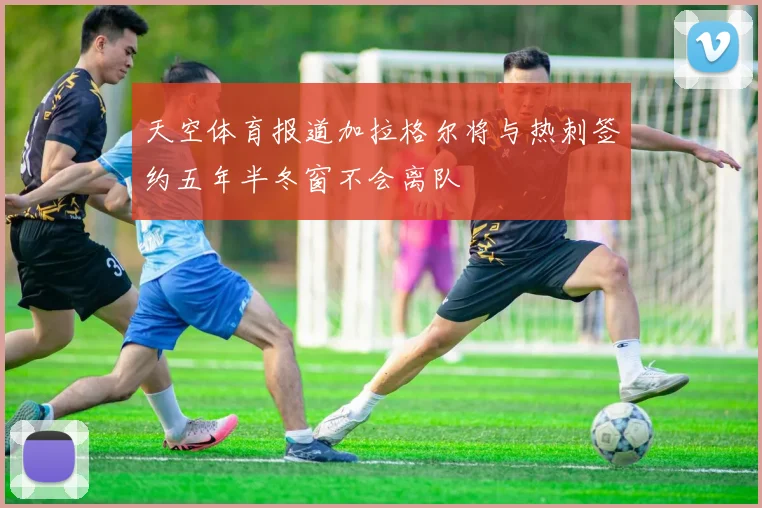 天空体育报道加拉格尔将与热刺签约五年半冬窗不会离队