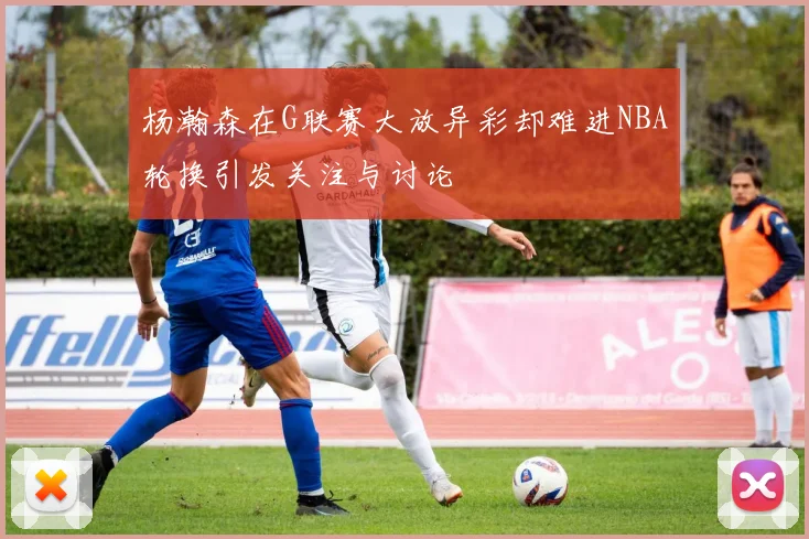 杨瀚森在G联赛大放异彩却难进NBA轮换引发关注与讨论