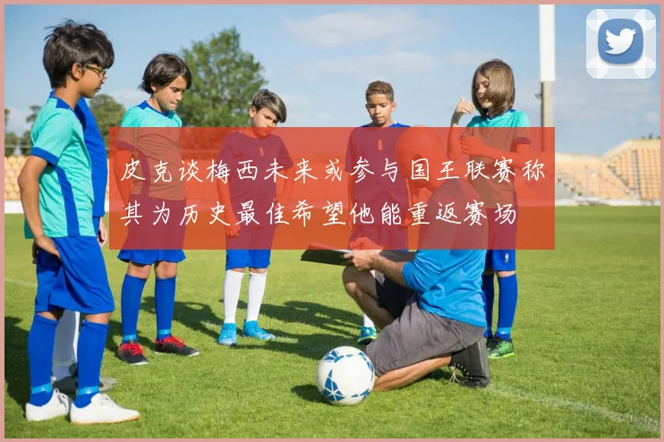 皮克谈梅西未来或参与国王联赛称其为历史最佳希望他能重返赛场